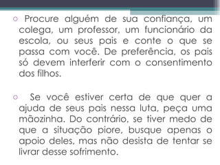 Procure alguém de sua confiança, um colega, um professor, um funcionário da escola, ou seus pais e conte o que se passa com você. De preferência, os pais só devem interferir com o consentimento dos filhos. Se você estiver certa de que quer a ajuda de seus pais nessa luta, peça uma mãozinha. Do contrário, se tiver medo de que a situação piore, busque apenas o apoio deles, mas não desista de tentar se livrar desse sofrimento.  