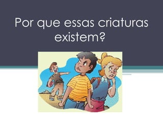 Por que essas criaturas existem?   
