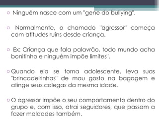 Ninguém nasce com um "gene do bullying". Normalmente, o chamado "agressor" começa com atitudes ruins desde criança.  Ex: Criança que fala palavrão, todo mundo acha bonitinho e ninguém impõe limites",  Quando ela se torna adolescente, leva suas "brincadeirinhas" de mau gosto na bagagem e atinge seus colegas da mesma idade.  O agressor impõe o seu comportamento dentro do grupo e, com isso, atrai seguidores, que passam a fazer maldades também.  