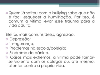 Quem já sofreu com o bullying sabe que não é fácil esquecer a humilhação. Por isso, é comum a vítima levar esse trauma para a vida adulta.  Efeitos mais comuns dessa agressão:  Depressão;  Insegurança;  Problemas na escola/colégio;  Síndrome do pânico.  Casos mais extremos, a vítima pode tornar-se violenta com os colegas ou, até mesmo, atentar contra a própria vida. 