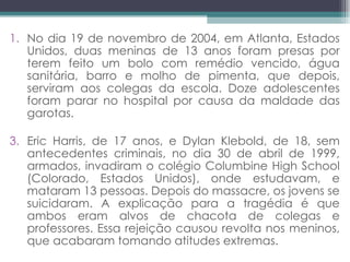 No dia 19 de novembro de 2004, em Atlanta, Estados Unidos, duas meninas de 13 anos foram presas por terem feito um bolo com remédio vencido, água sanitária, barro e molho de pimenta, que depois, serviram aos colegas da escola. Doze adolescentes foram parar no hospital por causa da maldade das garotas. Eric Harris, de 17 anos, e Dylan Klebold, de 18, sem antecedentes criminais, no dia 30 de abril de 1999, armados, invadiram o colégio Columbine High School (Colorado, Estados Unidos), onde estudavam, e mataram 13 pessoas. Depois do massacre, os jovens se suicidaram. A explicação para a tragédia é que ambos eram alvos de chacota de colegas e professores. Essa rejeição causou revolta nos meninos, que acabaram tomando atitudes extremas. 