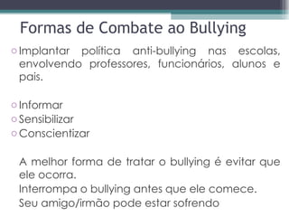 Formas de Combate ao Bullying Implantar política anti-bullying nas escolas, envolvendo professores, funcionários, alunos e pais. Informar Sensibilizar Conscientizar A melhor forma de tratar o bullying é evitar que ele ocorra. Interrompa o bullying antes que ele comece. Seu amigo/irmão pode estar sofrendo 
