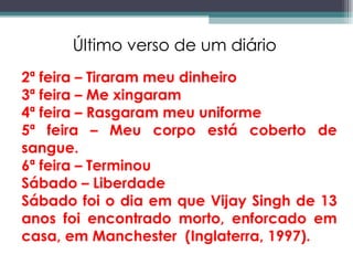 2ª feira – Tiraram meu dinheiro 3ª feira – Me xingaram 4ª feira – Rasgaram meu uniforme 5ª feira – Meu corpo está coberto de sangue. 6ª feira – Terminou  Sábado – Liberdade Sábado foi o dia em que Vijay Singh de 13 anos foi encontrado morto, enforcado em casa, em Manchester  (Inglaterra, 1997). Último verso de um diário 