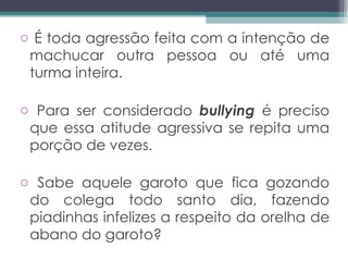 É toda agressão feita com a intenção de machucar outra pessoa ou até uma turma inteira.  Para ser considerado  bullying  é preciso que essa atitude agressiva se repita uma porção de vezes.  Sabe aquele garoto que fica gozando do colega todo santo dia, fazendo piadinhas infelizes a respeito da orelha de abano do garoto?  