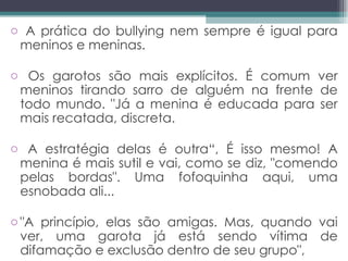 A prática do bullying nem sempre é igual para meninos e meninas.  Os garotos são mais explícitos. É comum ver meninos tirando sarro de alguém na frente de todo mundo. "Já a menina é educada para ser mais recatada, discreta.  A estratégia delas é outra“, É isso mesmo! A menina é mais sutil e vai, como se diz, "comendo pelas bordas". Uma fofoquinha aqui, uma esnobada ali...  "A princípio, elas são amigas. Mas, quando vai ver, uma garota já está sendo vítima de difamação e exclusão dentro de seu grupo",  