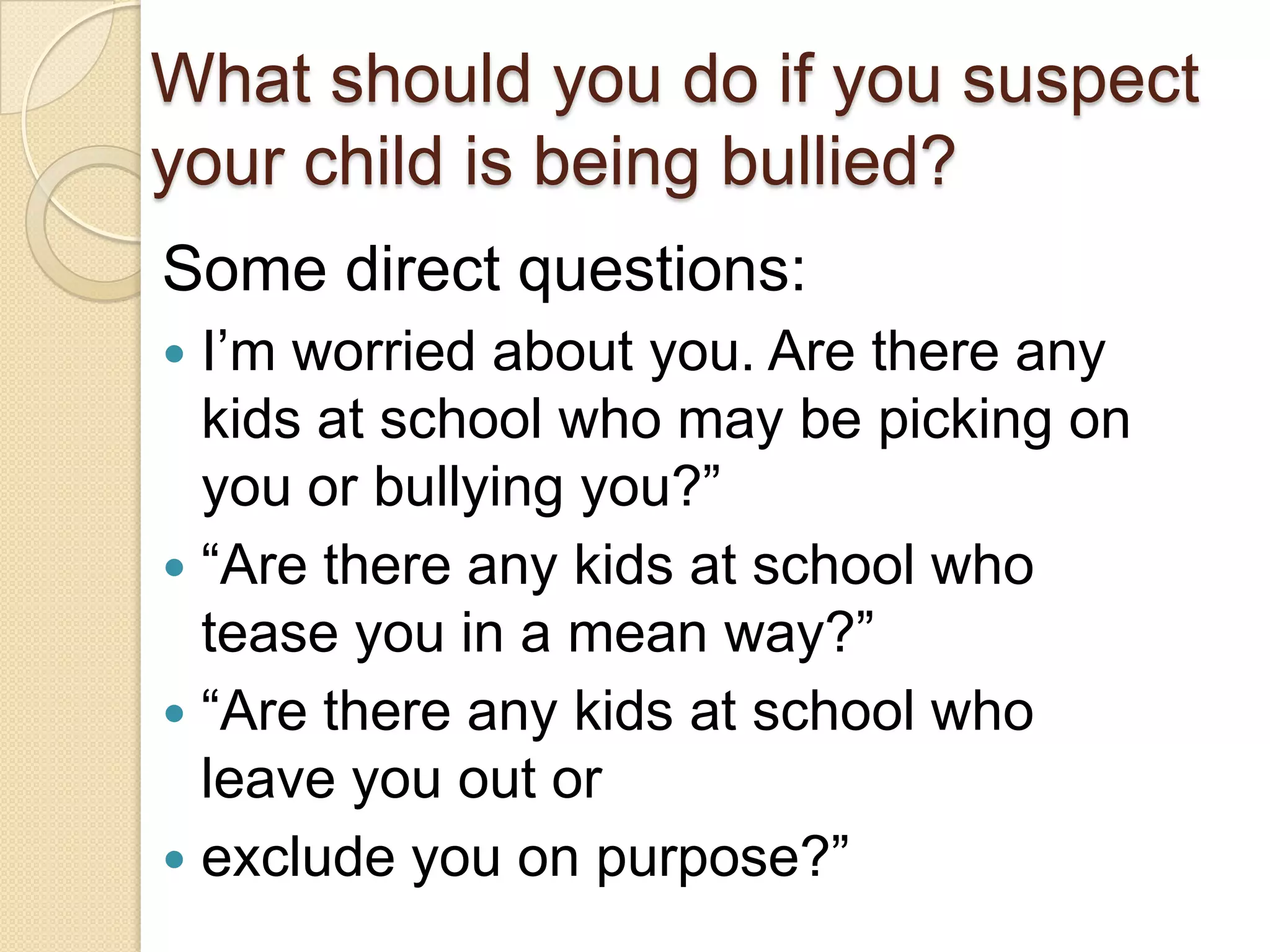 What should you do if you suspect your child is being bullied? Some direct questions:I’m worried about you. Are there any kids at school who may be picking on you or bullying you?” “Are there any kids at school who tease you in a mean way?”“Are there any kids at school who leave you out orexclude you on purpose?”