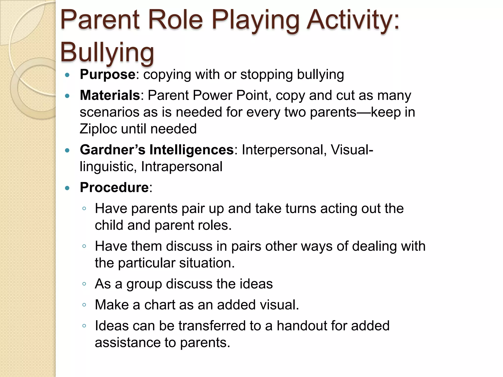 Parent Role Playing Activity:  BullyingPurpose: copying with or stopping bullyingMaterials: Parent Power Point, copy and cut as many scenarios as is needed for every two parents—keep in Ziploc until neededGardner’s Intelligences: Interpersonal, Visual-linguistic, IntrapersonalProcedure:Have parents pair up and take turns acting out the child and parent roles.Have them discuss in pairs other ways of dealing with the particular situation.As a group discuss the ideasMake a chart as an added visual.Ideas can be transferred to a handout for added assistance to parents.