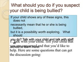  What should you do if you suspect your child is being bullied?If your child shows any of these signs, this does notnecessarily mean that he or she is being bullied,but it is a possibility worth exploring.   What shouldyou do? Talk with your child and talk with staff atschool to learn more.1. Talk with your child. Tell your child that you are concerned and that you’d like to help. Here are some questions that can get the discussion going: