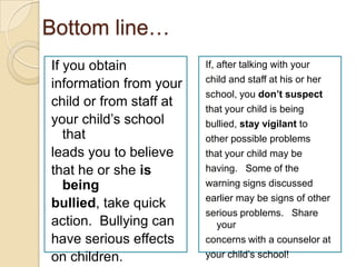 Bottom line…If you obtaininformation from yourchild or from staff atyour child’s school thatleads you to believethat he or she is beingbullied, take quickaction.  Bullying can have serious effects on children.If, after talking with your child and staff at his or her school, you don’t suspect that your child is being bullied, stay vigilant to other possible problems that your child may be having.   Some of the warning signs discussed earlier may be signs of other serious problems.   Share your concerns with a counselor at your child’s school!
