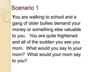 Scenario 1You are walking to school and a gang of older bullies demand your money or something else valuable to you.   You are quite frightened and all of the sudden you see you mom.  What would you say to your mom?  What would your mom say to you?
