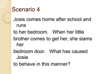 Scenario 4Josie comes home after school and runs to her bedroom.   When her little brother comes to get her, she slams herbedroom door.   What has caused Josie to behave in this manner?
