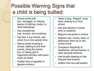 Possible Warning Signs that a child is being bullied:Comes home with torn, damaged, or missing pieces of clothing, books, or other belongingsHas unexplained cuts, bruises, and scratchesHas few, if any friends, with whom he or she spends timeSeems afraid of going to school, walking to and from school, riding the school bus, or taking part in organized activities with peers (such as clubs)Sudden loss of appetite or appears anxious Takes a long, “illogical” route when walking to or from schoolHas lost interest in school work or suddenlyBegins to do poorly in schoolAppears sad, moody, teary, or depressed when he or she comes homeComplains frequently of headaches, stomachaches, or other physical ailments;Has trouble sleeping or has frequent bad dreams;Suffers from low self-esteem