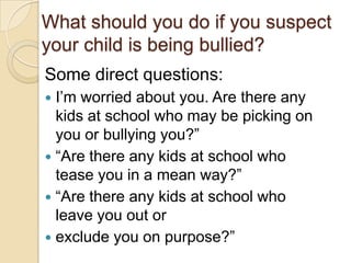 What should you do if you suspect your child is being bullied? Some direct questions:I’m worried about you. Are there any kids at school who may be picking on you or bullying you?” “Are there any kids at school who tease you in a mean way?”“Are there any kids at school who leave you out orexclude you on purpose?”