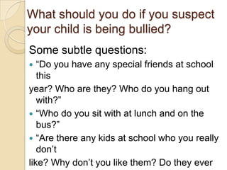 What should you do if you suspect your child is being bullied?Some subtle questions:“Do you have any special friends at school thisyear? Who are they? Who do you hang out with?”“Who do you sit with at lunch and on the bus?”“Are there any kids at school who you really don’tlike? Why don’t you like them? Do they ever pickon you or leave you out of things?”