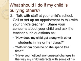 What should I do if my child is bullying others?2.   Talk with staff at your child’s school. Call or set up an appointment to talk with your child’s teacher.   Share your concerns about your child and ask the teacher such questions as:“How does my child get along with other        students in his or her class?”“With whom does he or she spend free time?”“Have you noticed any unusual changes in the way my child interacts with some of his peers?”