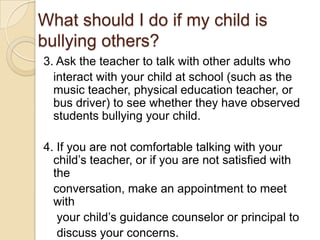 What should I do if my child is bullying others?3. Ask the teacher to talk with other adults who   interact with your child at school (such as the music teacher, physical education teacher, or bus driver) to see whether they have observed students bullying your child.4. If you are not comfortable talking with your child’s teacher, or if you are not satisfied with the   conversation, make an appointment to meet with    your child’s guidance counselor or principal to    discuss your concerns.