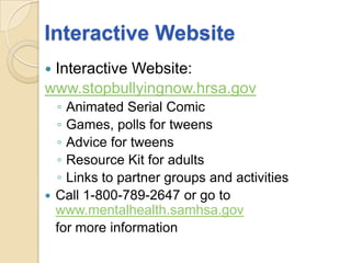 Interactive WebsiteInteractive Website:www.stopbullyingnow.hrsa.govAnimated Serial ComicGames, polls for tweensAdvice for tweensResource Kit for adultsLinks to partner groups and activitiesCall 1-800-789-2647 or go to www.mentalhealth.samhsa.gov	for more information