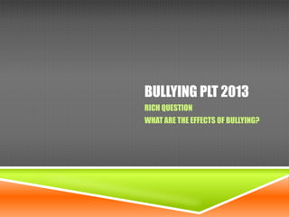 BULLYING PLT 2013
RICH QUESTION
WHAT ARE THE EFFECTS OF BULLYING?

 