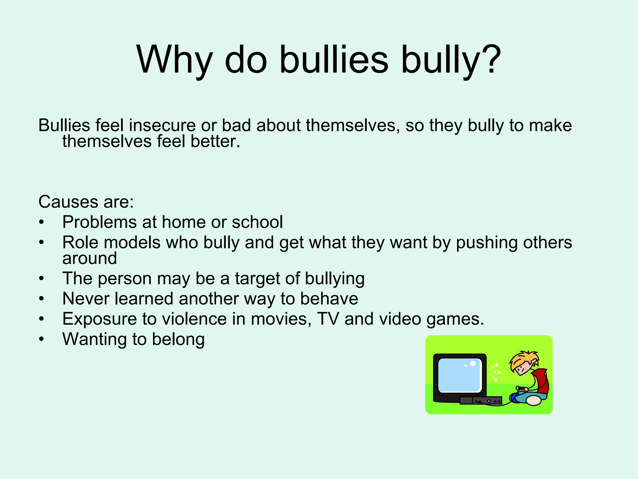 Why do bullies bully? Bullies feel insecure or bad about themselves, so they bully to make themselves feel better. Causes are: Problems at home or school Role models who bully and get what they want by pushing others around The person may be a target of bullying  Never learned another way to behave Exposure to violence in movies, TV and video games. Wanting to belong  