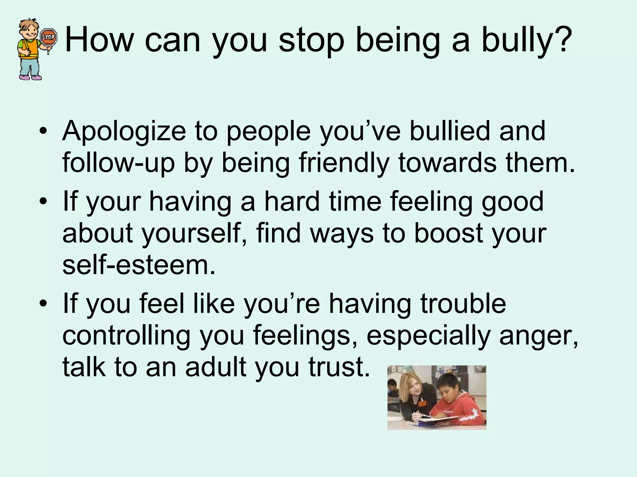 How can you stop being a bully? Apologize to people you’ve bullied and follow-up by being friendly towards them. If your having a hard time feeling good  about yourself, find ways to boost your self-esteem. If you feel like you’re having trouble controlling you feelings, especially anger, talk to an adult you trust. 