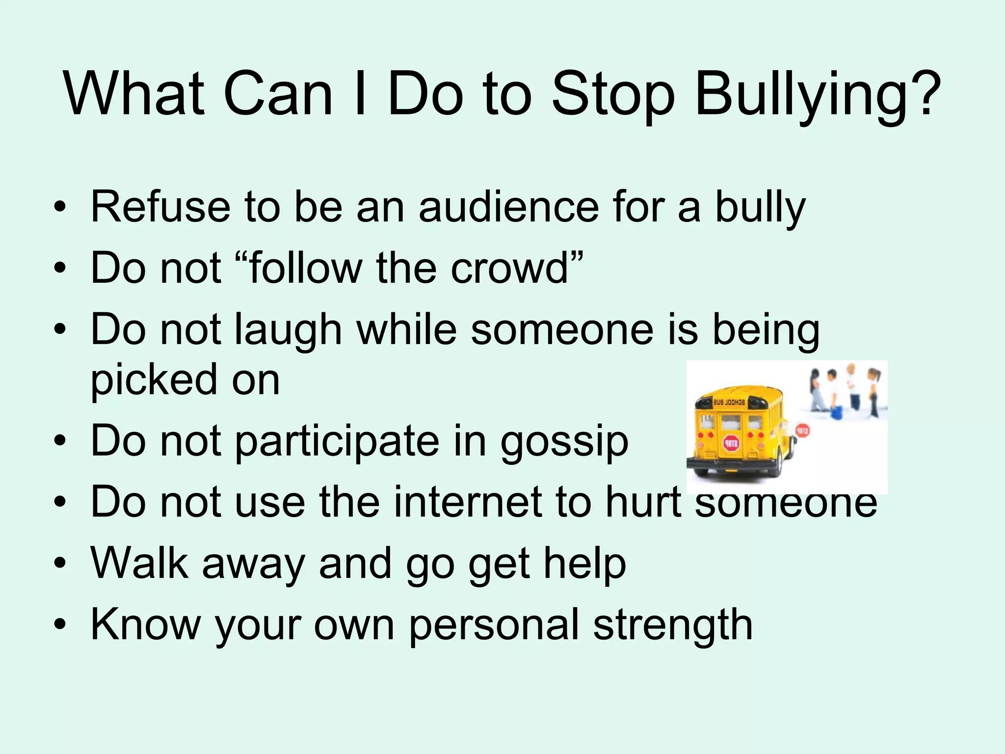What Can I Do to Stop Bullying? Refuse to be an audience for a bully Do not “follow the crowd” Do not laugh while someone is being picked on Do not participate in gossip Do not use the internet to hurt someone Walk away and go get help Know your own personal strength 