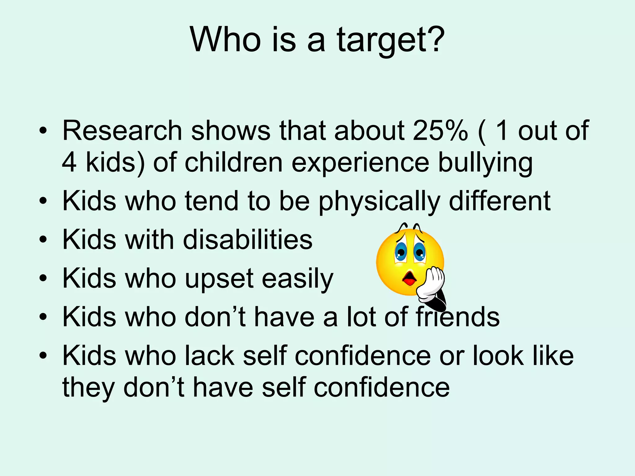Who is a target? Research shows that about 25% ( 1 out of 4 kids) of children experience bullying Kids who tend to be physically different Kids with disabilities Kids who upset easily Kids who don’t have a lot of friends  Kids who lack self confidence or look like they don’t have self confidence 