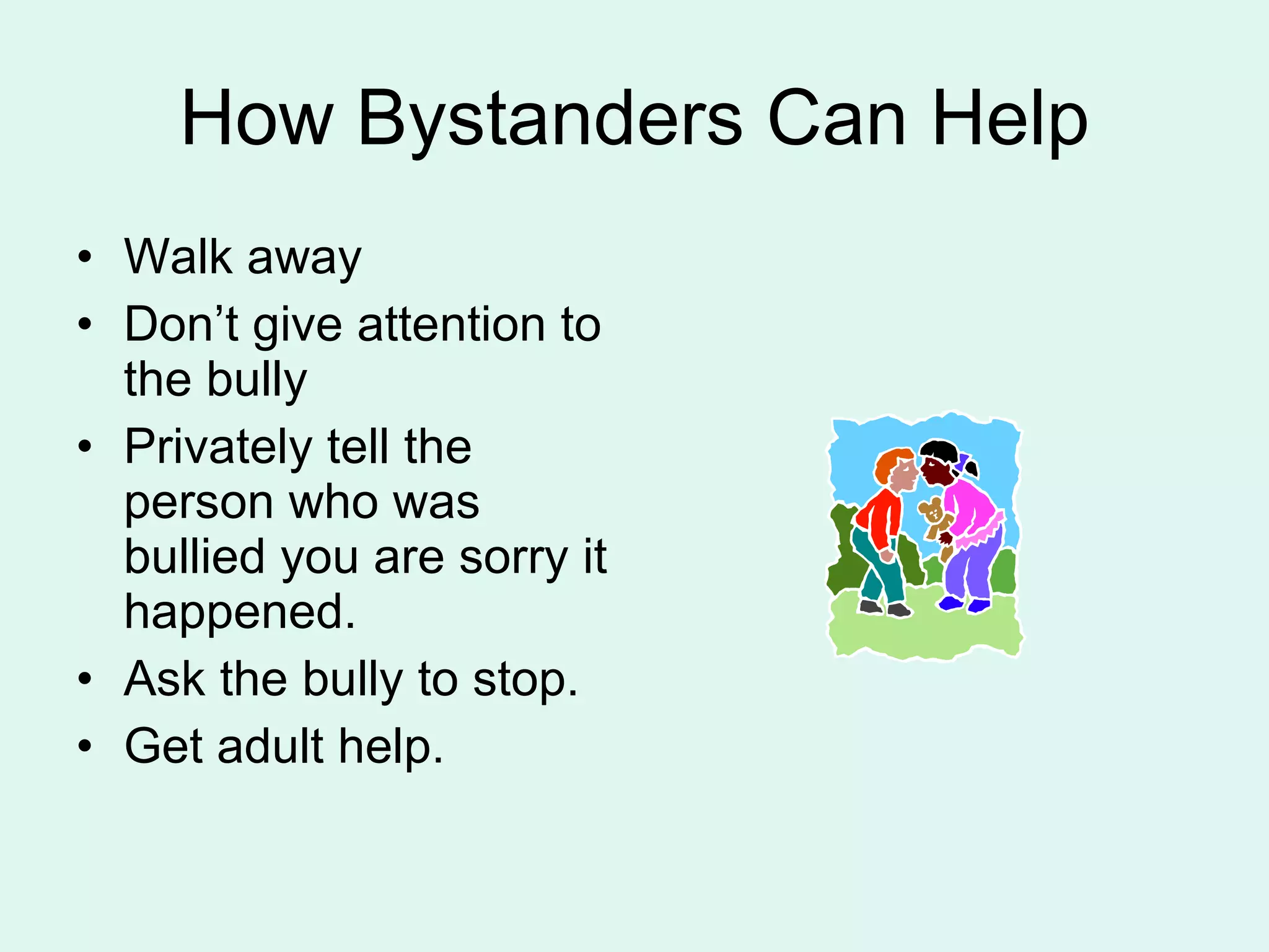 How Bystanders Can Help Walk away  Don’t give attention to the bully Privately tell the person who was bullied you are sorry it happened. Ask the bully to stop. Get adult help. 
