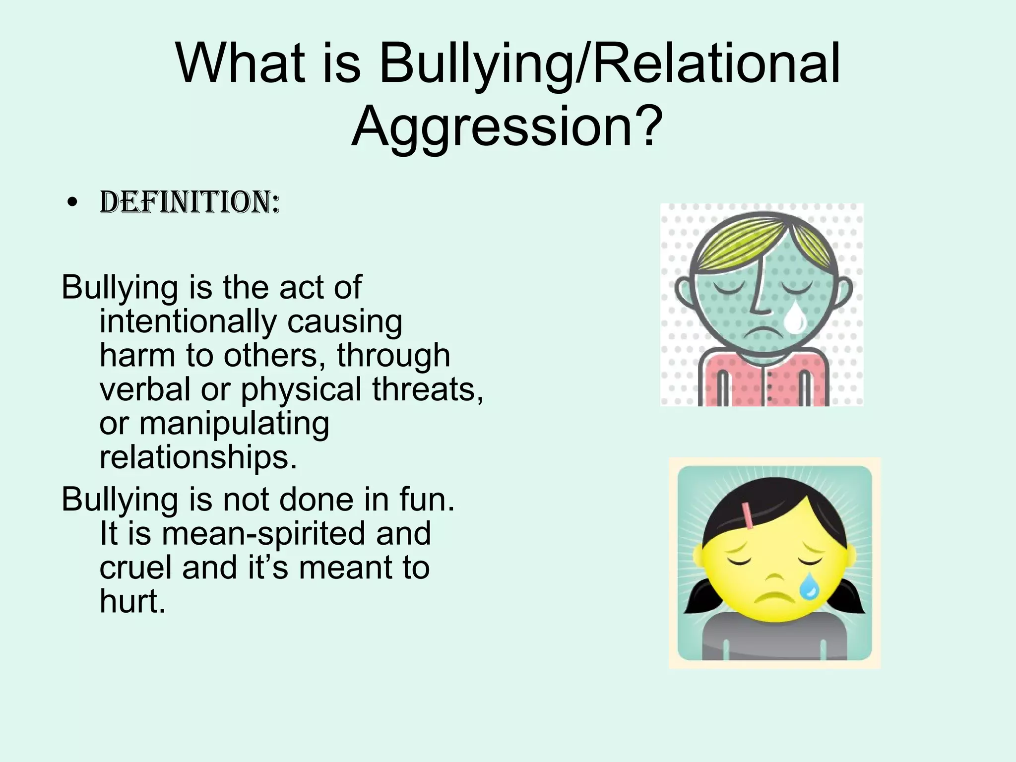 What is Bullying/Relational Aggression? Definition: Bullying is the act of intentionally causing harm to others, through verbal or physical threats, or manipulating relationships. Bullying is not done in fun.  It is mean-spirited and cruel and it’s meant to hurt. 