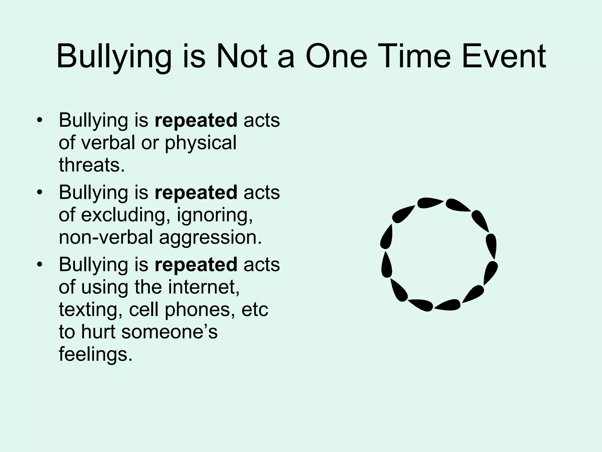 Bullying is Not a One Time Event Bullying is  repeated  acts of verbal or physical threats. Bullying is  repeated  acts of excluding, ignoring, non-verbal aggression. Bullying is  repeated  acts of using the internet, texting, cell phones, etc to hurt someone’s feelings. 