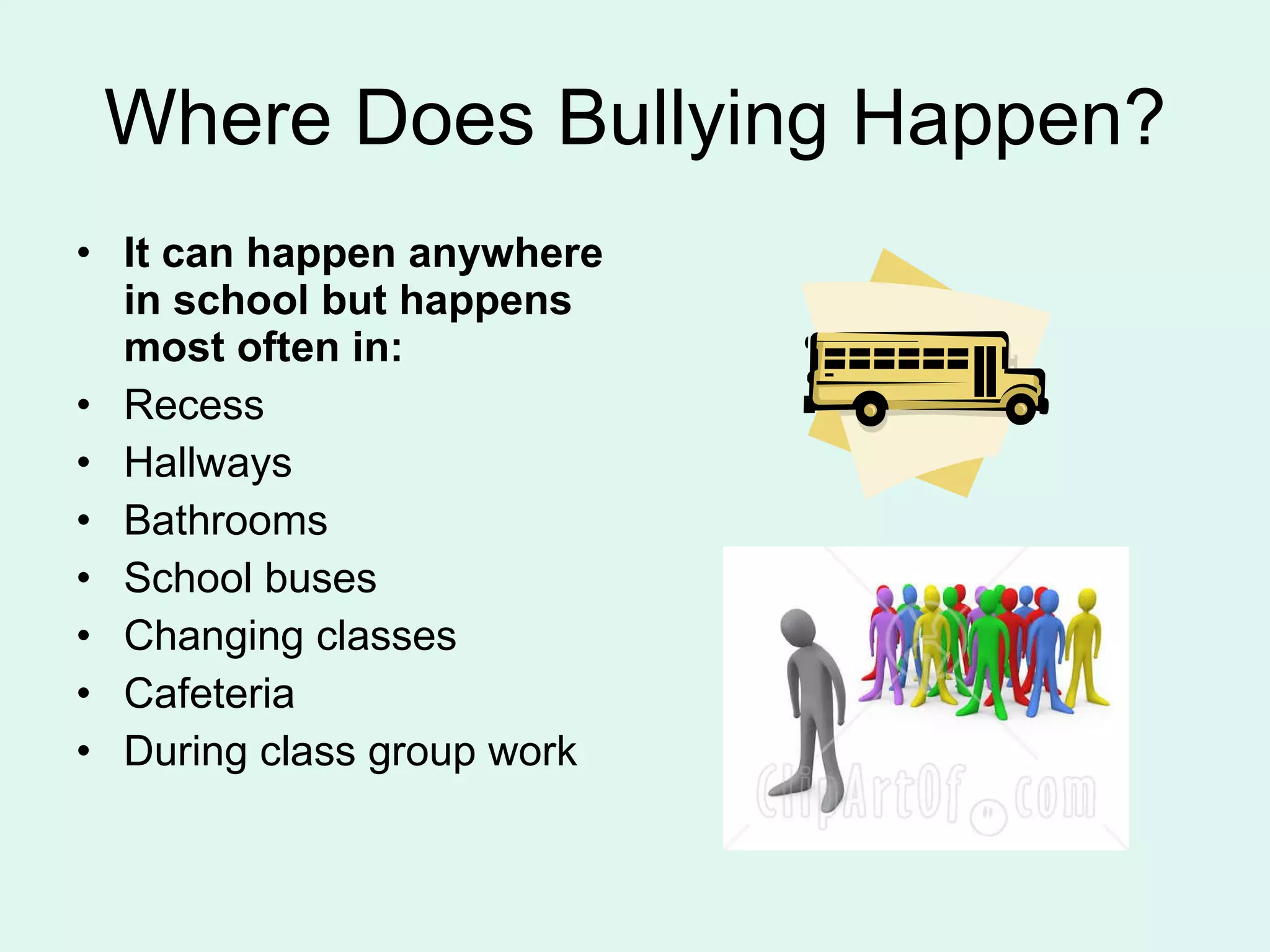 Where Does Bullying Happen? It can happen anywhere in school but happens most often in: Recess Hallways Bathrooms School buses Changing classes Cafeteria During class group work 