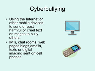 Cyberbullying Using the Internet or other mobile devices to send or post harmful or cruel text or images to bully others. IM’s, chat rooms, web pages,blogs,emails, texts or digital imaging sent on cell phones 