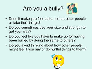 Are you a bully? Does it make you feel better to hurt other people or take their things? Do you sometimes use your size and strength to get your way? Do you feel like you have to make up for having been bullied by doing the same to others? Do you avoid thinking about how other people might feel if you say or do hurtful things to them? 