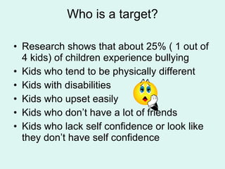 Who is a target? Research shows that about 25% ( 1 out of 4 kids) of children experience bullying Kids who tend to be physically different Kids with disabilities Kids who upset easily Kids who don’t have a lot of friends  Kids who lack self confidence or look like they don’t have self confidence 