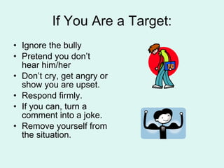 If You Are a Target: Ignore the bully Pretend you don’t hear him/her Don’t cry, get angry or show you are upset. Respond firmly. If you can, turn a comment into a joke. Remove yourself from the situation. 