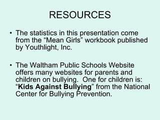 RESOURCES The statistics in this presentation come from the “Mean Girls” workbook published by Youthlight, Inc. The Waltham Public Schools Website offers many websites for parents and children on bullying.  One for children is:  “ Kids Against Bullying ” from the National Center for Bullying Prevention.  