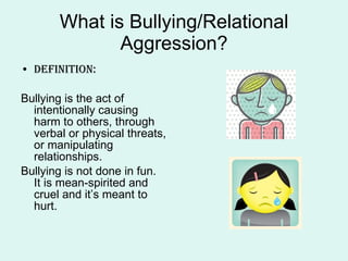 What is Bullying/Relational Aggression? Definition: Bullying is the act of intentionally causing harm to others, through verbal or physical threats, or manipulating relationships. Bullying is not done in fun.  It is mean-spirited and cruel and it’s meant to hurt. 