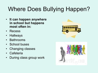 Where Does Bullying Happen? It can happen anywhere in school but happens most often in: Recess Hallways Bathrooms School buses Changing classes Cafeteria During class group work 