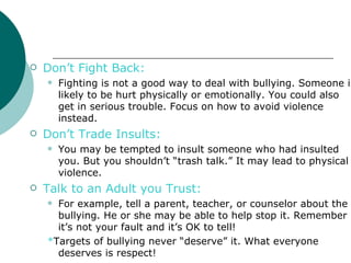    Don’t Fight Back:
       Fighting is not a good way to deal with bullying. Someone is
        likely to be hurt physically or emotionally. You could also
        get in serious trouble. Focus on how to avoid violence
        instead.
   Don’t Trade Insults:
       You may be tempted to insult someone who had insulted
        you. But you shouldn’t “trash talk.” It may lead to physical
        violence.
   Talk to an Adult you Trust:
     For example, tell a parent, teacher, or counselor about the
      bullying. He or she may be able to help stop it. Remember
      it’s not your fault and it’s OK to tell!
    *Targets of bullying never “deserve” it. What everyone
      deserves is respect!
 