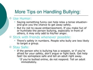 More Tips on Handling Bullying:
   Use Humor:
       Saying something funny can help relax a tense situation-
        and give you the chance to get away safely.
       But try not to cause embarrassment, If you make fun of
        or humiliate the person bullying, especially in front of
        others, it may only add to his/her anger.
   Stick with friends whenever possible:
       There’s safety in numbers. People who bully are less likely
        to target a group.
   Stay Safe:
       If the person who is bullying has a weapon, or if you’re
        afraid for your safety, don’t argue or fight back. Get help
        fast! Go someplace safe and tell an adult right away.
          *If you’re bullied online, do not respond. Tell an adult
            immediately.
 