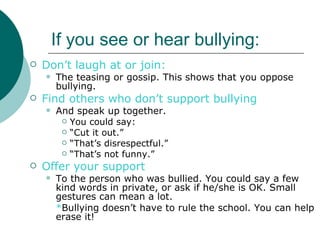 If you see or hear bullying:
   Don’t laugh at or join:
       The teasing or gossip. This shows that you oppose
        bullying.
   Find others who don’t support bullying
       And speak up together.
          You could say:
          “Cut it out.”
          “That’s disrespectful.”
          “That’s not funny.”

   Offer your support
       To the person who was bullied. You could say a few
        kind words in private, or ask if he/she is OK. Small
        gestures can mean a lot.
        *Bullying doesn’t have to rule the school. You can help
        erase it!
 