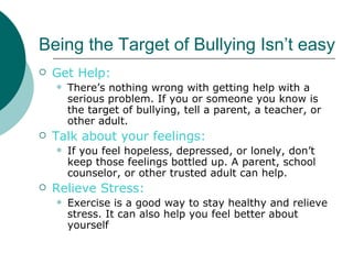 Being the Target of Bullying Isn’t easy
   Get Help:
       There’s nothing wrong with getting help with a
        serious problem. If you or someone you know is
        the target of bullying, tell a parent, a teacher, or
        other adult.
   Talk about your feelings:
       If you feel hopeless, depressed, or lonely, don’t
        keep those feelings bottled up. A parent, school
        counselor, or other trusted adult can help.
   Relieve Stress:
       Exercise is a good way to stay healthy and relieve
        stress. It can also help you feel better about
        yourself
 