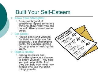 Built Your Self-Esteem
   Know Your Strengths:
       Everyone is good at
        something. Spend sometime
        thinking about what you can
        do well. Give yourself some
        credit.
   Set Goals:
       Having goals and working
        for them can help you feel
        successful. Set challenging
        goals, for example getting
        better grades or making the
        team.
   Start a Hobby:
       Special interests and
        activities give you a chance
        to enjoy yourself. They help
        you gain new skills. And
        they can help you meet new
        people who like the same
        things you do.
 