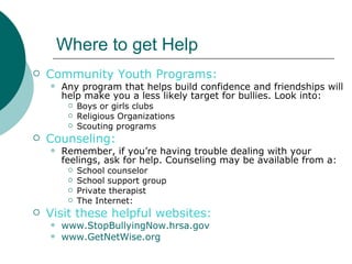 Where to get Help
   Community Youth Programs:
       Any program that helps build confidence and friendships will
        help make you a less likely target for bullies. Look into:
            Boys or girls clubs
            Religious Organizations
            Scouting programs
   Counseling:
       Remember, if you’re having trouble dealing with your
        feelings, ask for help. Counseling may be available from a:
            School counselor
            School support group
            Private therapist
            The Internet:
   Visit these helpful websites:
       www.StopBullyingNow.hrsa.gov
       www.GetNetWise.org
 