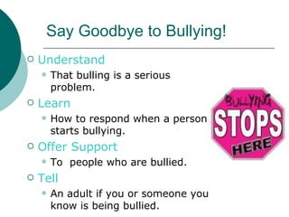 Say Goodbye to Bullying!
   Understand
       That bulling is a serious
        problem.
   Learn
       How to respond when a person
        starts bullying.
   Offer Support
       To people who are bullied.
   Tell
       An adult if you or someone you
        know is being bullied.
 