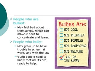    People who are
    bullied:
       May feel bad about
        themselves, which can
        make it hard to
        concentrate and learn.
   People who bully:
     May grow up to have
      trouble in school, at
      work, and with the law
    *Young people need to
      know that adults are
      ready to help.
 
