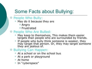 Some Facts about Bullying:
   People Who Bully:
       May do it because they are
          Angry
          Frustrated

   People Who Are Bulled:
       May keep to themselves, This makes them easier
        targets than people who are surrounded by friends.
       If people who bully think someone is weaker, they
        may target that person. Or, they may target someone
        they are jealous of.
   Bullying Can Happen:
       At   a school or on the school bus
       At   a park or playground
       At   home
       In   “cyberspace”
 