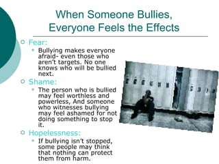 When Someone Bullies,
            Everyone Feels the Effects
   Fear:
       Bullying makes everyone
        afraid- even those who
        aren’t targets. No one
        knows who will be bullied
        next.
   Shame:
       The person who is bullied
        may feel worthless and
        powerless, And someone
        who witnesses bullying
        may feel ashamed for not
        doing something to stop
        it.
   Hopelessness:
       If bullying isn’t stopped,
        some people may think
        that nothing can protect
        them from harm.
 