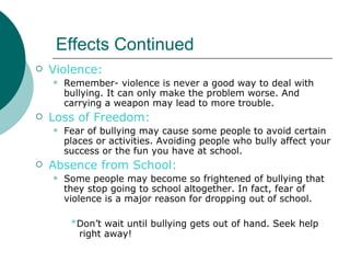 Effects Continued
   Violence:
       Remember- violence is never a good way to deal with
        bullying. It can only make the problem worse. And
        carrying a weapon may lead to more trouble.
   Loss of Freedom:
       Fear of bullying may cause some people to avoid certain
        places or activities. Avoiding people who bully affect your
        success or the fun you have at school.
   Absence from School:
       Some people may become so frightened of bullying that
        they stop going to school altogether. In fact, fear of
        violence is a major reason for dropping out of school.

         *Don’t wait until bullying gets out of hand. Seek help
          right away!
 