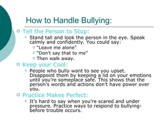 How to Handle Bullying:
   Tell the Person to Stop:
       Stand tall and look the person in the eye. Speak
        calmly and confidently. You could say:
          “Leave me alone”
          “Don’t say that to me”
          Then walk away.

   Keep your Cool:
       People who bully want to see you upset.
        Disappoint them by keeping a lid on your emotions
        until you’re someplace safe. This shows that the
        person’s words and actions don’t have power over
        you.
   Practice Makes Perfect:
       It’s hard to say when you’re scared and under
        pressure. Practice ways to respond to bullying-
        before trouble occurs.
 