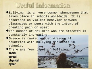 Bullying is a very common phenomenon that
takes place in schools worldwide. It is
described as violent behavior between
classmates or peers with the intent of
creating pain or upset.
The number of children who are affected is
constantly increasing.
Greece is ranked number 4 among 41
countries with bullying incidents in
schools.
There are four types of bullying:
social
verbal
physical
cyber

 